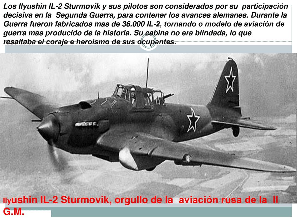 Los Ilyushin IL-2 Sturmovik y sus pilotos son considerados por su participación decisiva en la Segunda Guerra, para contener los avances alemanes. Durante la Guerra fueron fabricados mas de IL-2, tornando o modelo de aviación de guerra mas producido de la historia. Su cabina no era blindada, lo que resaltaba el coraje e heroísmo de sus ocupantes.