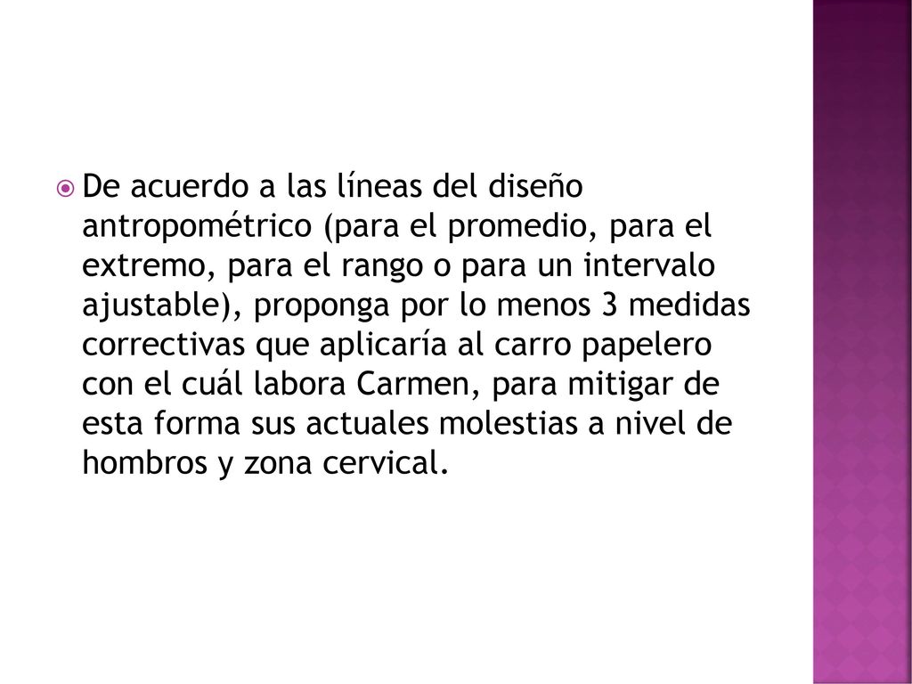 De acuerdo a las líneas del diseño antropométrico (para el promedio, para el extremo, para el rango o para un intervalo ajustable), proponga por lo menos 3 medidas correctivas que aplicaría al carro papelero con el cuál labora Carmen, para mitigar de esta forma sus actuales molestias a nivel de hombros y zona cervical.