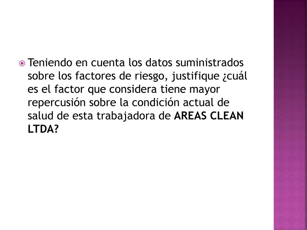 Teniendo en cuenta los datos suministrados sobre los factores de riesgo, justifique ¿cuál es el factor que considera tiene mayor repercusión sobre la condición actual de salud de esta trabajadora de AREAS CLEAN LTDA