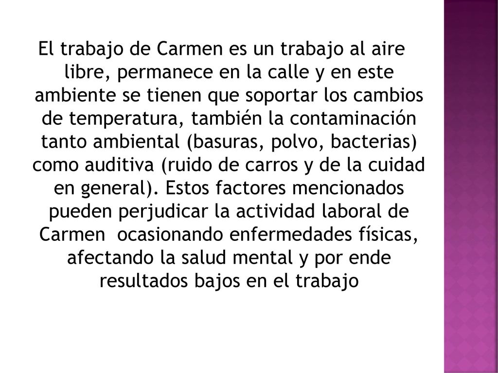 El trabajo de Carmen es un trabajo al aire libre, permanece en la calle y en este ambiente se tienen que soportar los cambios de temperatura, también la contaminación tanto ambiental (basuras, polvo, bacterias) como auditiva (ruido de carros y de la cuidad en general).
