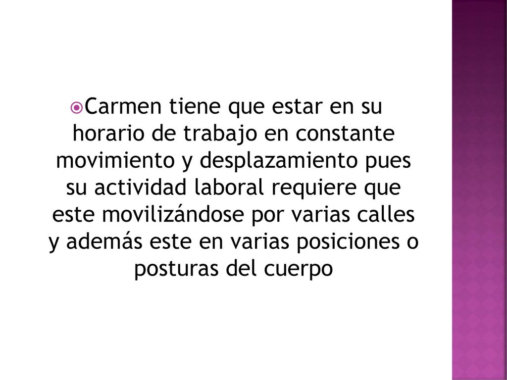 Carmen tiene que estar en su horario de trabajo en constante movimiento y desplazamiento pues su actividad laboral requiere que este movilizándose por varias calles y además este en varias posiciones o posturas del cuerpo