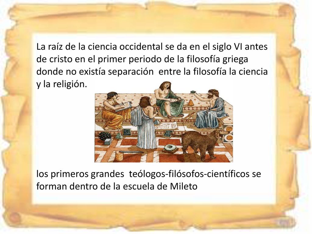 La raíz de la ciencia occidental se da en el siglo VI antes de cristo en el primer periodo de la filosofía griega donde no existía separación entre la filosofía la ciencia y la religión.