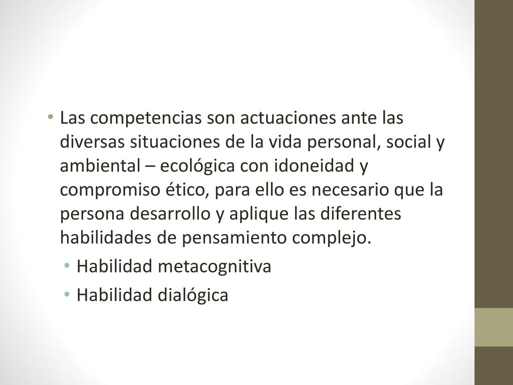 Las competencias son actuaciones ante las diversas situaciones de la vida personal, social y ambiental – ecológica con idoneidad y compromiso ético, para ello es necesario que la persona desarrollo y aplique las diferentes habilidades de pensamiento complejo.