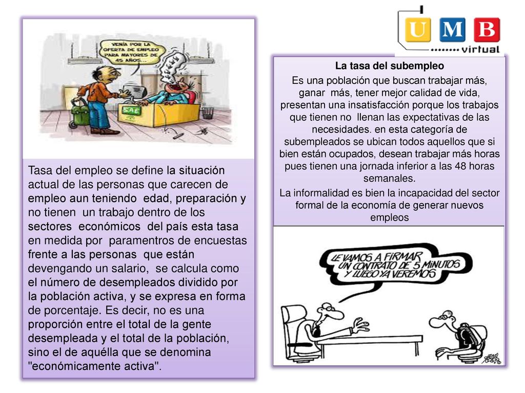 Tasa del empleo se define la situación actual de las personas que carecen de empleo aun teniendo edad, preparación y no tienen un trabajo dentro de los sectores económicos del país esta tasa en medida por paramentros de encuestas frente a las personas que están devengando un salario, se calcula como el número de desempleados dividido por la población activa, y se expresa en forma de porcentaje. Es decir, no es una proporción entre el total de la gente desempleada y el total de la población, sino el de aquélla que se denomina económicamente activa .