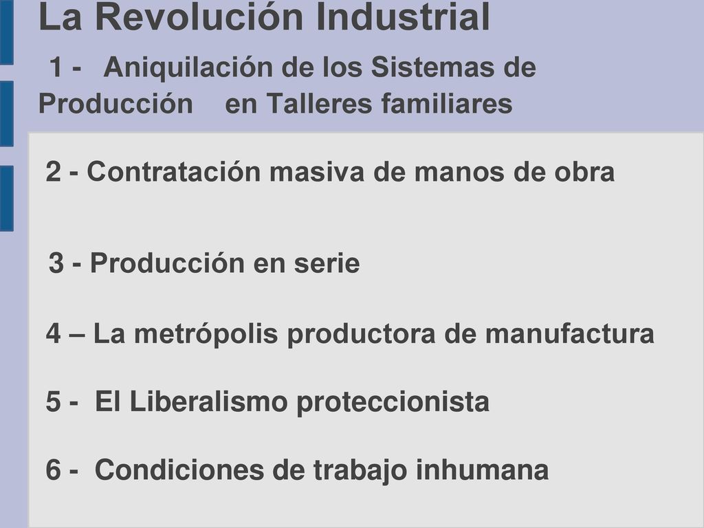 La Revolución Industrial 1 - Aniquilación de los Sistemas de Producción en Talleres familiares 2 - Contratación masiva de manos de obra 3 - Producción en serie 4 – La metrópolis productora de manufactura 5 - El Liberalismo proteccionista 6 - Condiciones de trabajo inhumana