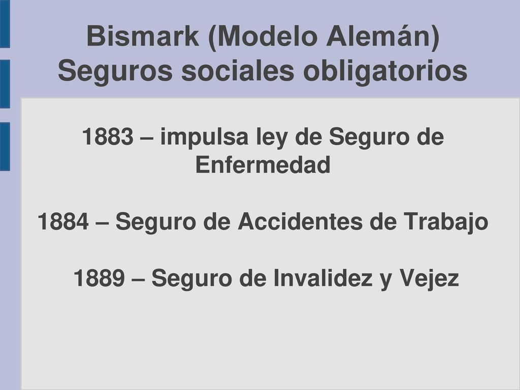 Bismark (Modelo Alemán) Seguros sociales obligatorios 1883 – impulsa ley de Seguro de Enfermedad 1884 – Seguro de Accidentes de Trabajo 1889 – Seguro de Invalidez y Vejez