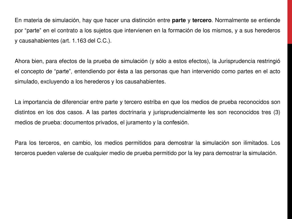 En materia de simulación, hay que hacer una distinción entre parte y tercero. Normalmente se entiende por parte en el contrato a los sujetos que intervienen en la formación de los mismos, y a sus herederos y causahabientes (art del C.C.).