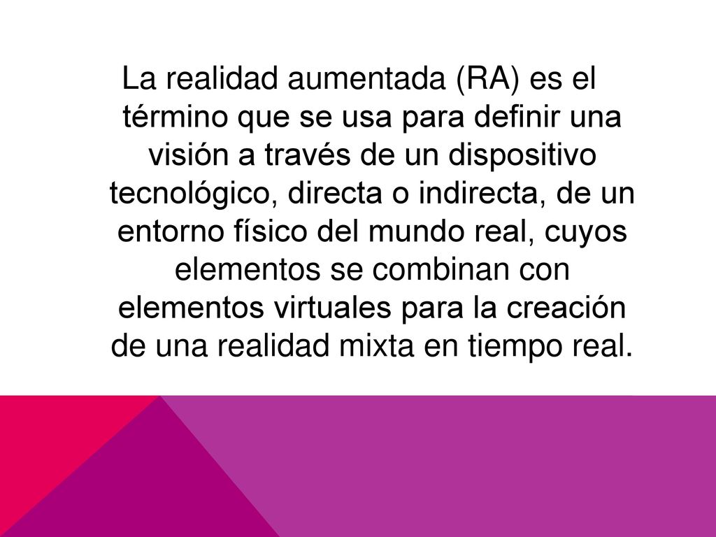 La realidad aumentada (RA) es el término que se usa para definir una visión a través de un dispositivo tecnológico, directa o indirecta, de un entorno físico del mundo real, cuyos elementos se combinan con elementos virtuales para la creación de una realidad mixta en tiempo real.