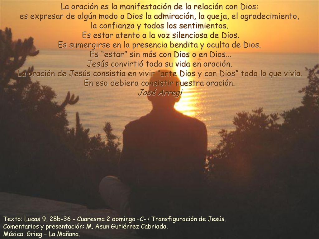 La oración es la manifestación de la relación con Dios: es expresar de algún modo a Dios la admiración, la queja, el agradecimiento, la confianza y todos los sentimientos. Es estar atento a la voz silenciosa de Dios. Es sumergirse en la presencia bendita y oculta de Dios. Es estar sin más con Dios o en Dios... Jesús convirtió toda su vida en oración. La oración de Jesús consistía en vivir ante Dios y con Dios todo lo que vivía. En eso debiera consistir nuestra oración.
