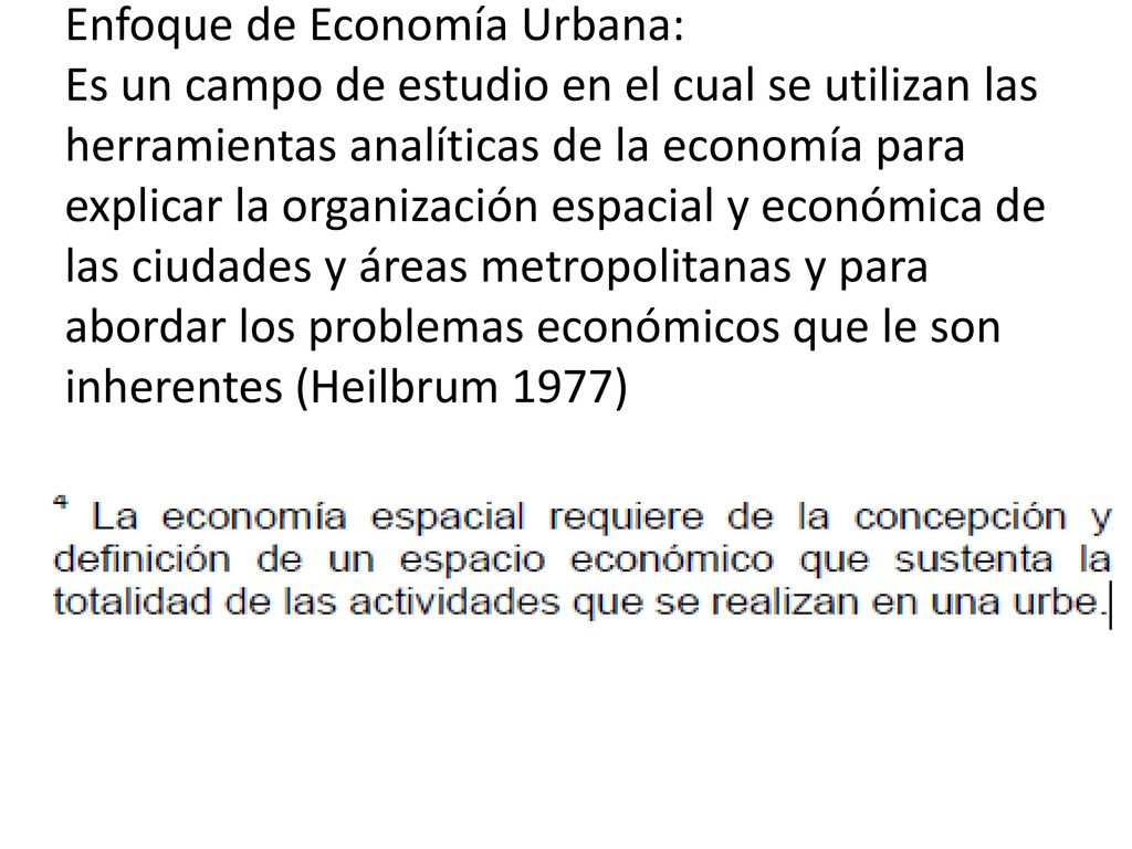 Enfoque de Economía Urbana: Es un campo de estudio en el cual se utilizan las herramientas analíticas de la economía para explicar la organización espacial y económica de las ciudades y áreas metropolitanas y para abordar los problemas económicos que le son inherentes (Heilbrum 1977)