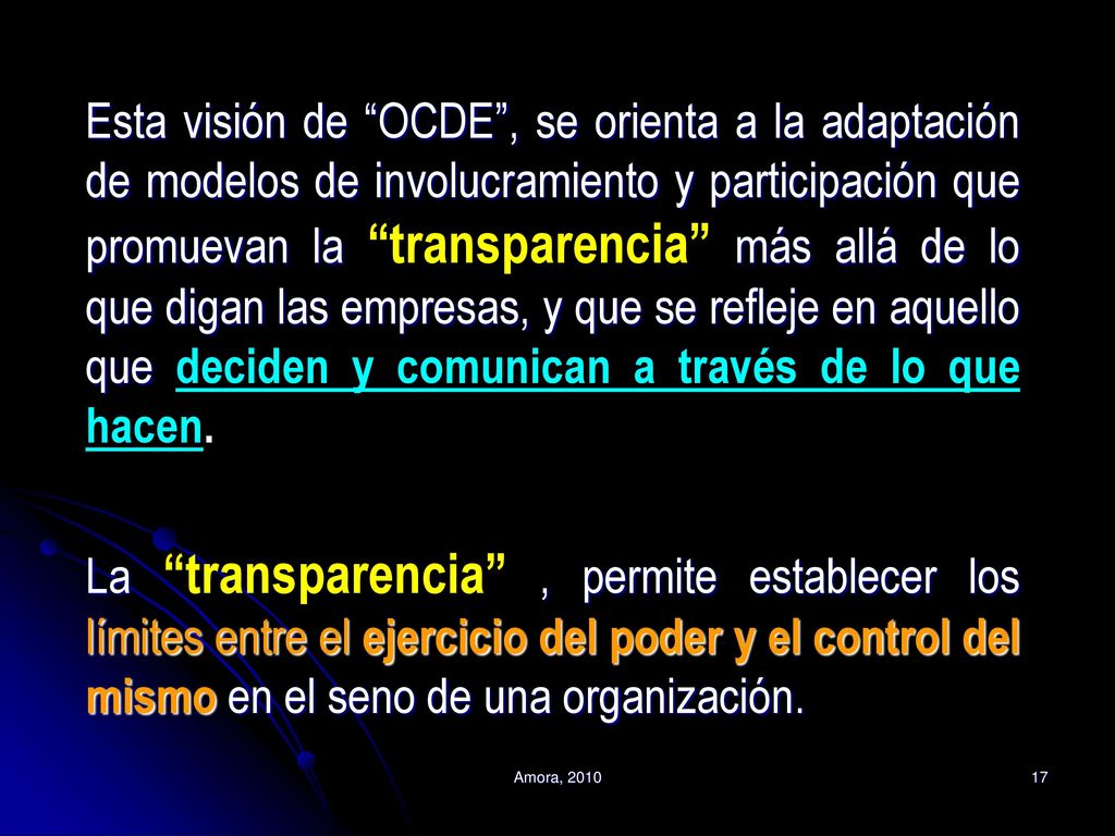 Esta visión de OCDE , se orienta a la adaptación de modelos de involucramiento y participación que promuevan la transparencia más allá de lo que digan las empresas, y que se refleje en aquello que deciden y comunican a través de lo que hacen. La transparencia , permite establecer los límites entre el ejercicio del poder y el control del mismo en el seno de una organización.
