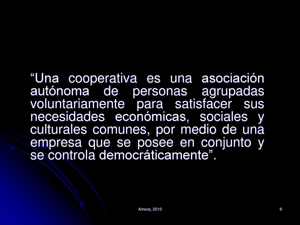 Una cooperativa es una asociación autónoma de personas agrupadas voluntariamente para satisfacer sus necesidades económicas, sociales y culturales comunes, por medio de una empresa que se posee en conjunto y se controla democráticamente .