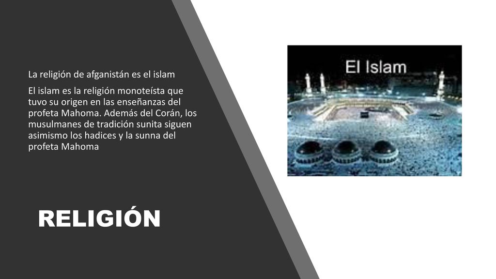 La religión de afganistán es el islam El islam es la religión monoteísta que tuvo su origen en las enseñanzas del profeta Mahoma. Además del Corán, los musulmanes de tradición sunita siguen asimismo los hadices y la sunna del profeta Mahoma