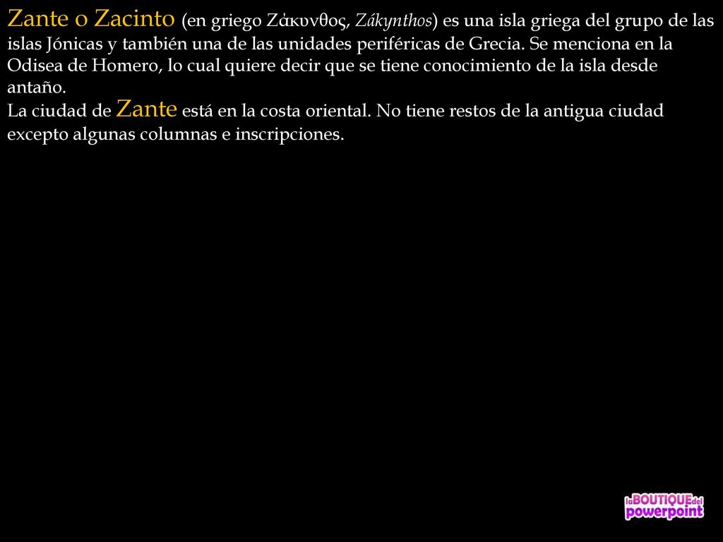 Zante o Zacinto (en griego Ζάκυνθος, Zákynthos) es una isla griega del grupo de las islas Jónicas y también una de las unidades periféricas de Grecia. Se menciona en la Odisea de Homero, lo cual quiere decir que se tiene conocimiento de la isla desde antaño.