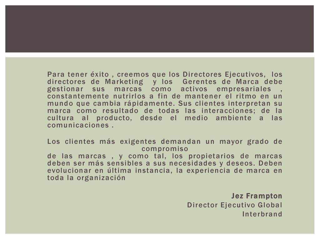 Para tener éxito , creemos que los Directores Ejecutivos, los directores de Marketing y los Gerentes de Marca debe gestionar sus marcas como activos empresariales , constantemente nutrirlos a fin de mantener el ritmo en un mundo que cambia rápidamente. Sus clientes interpretan su marca como resultado de todas las interacciones; de la cultura al producto, desde el medio ambiente a las comunicaciones .