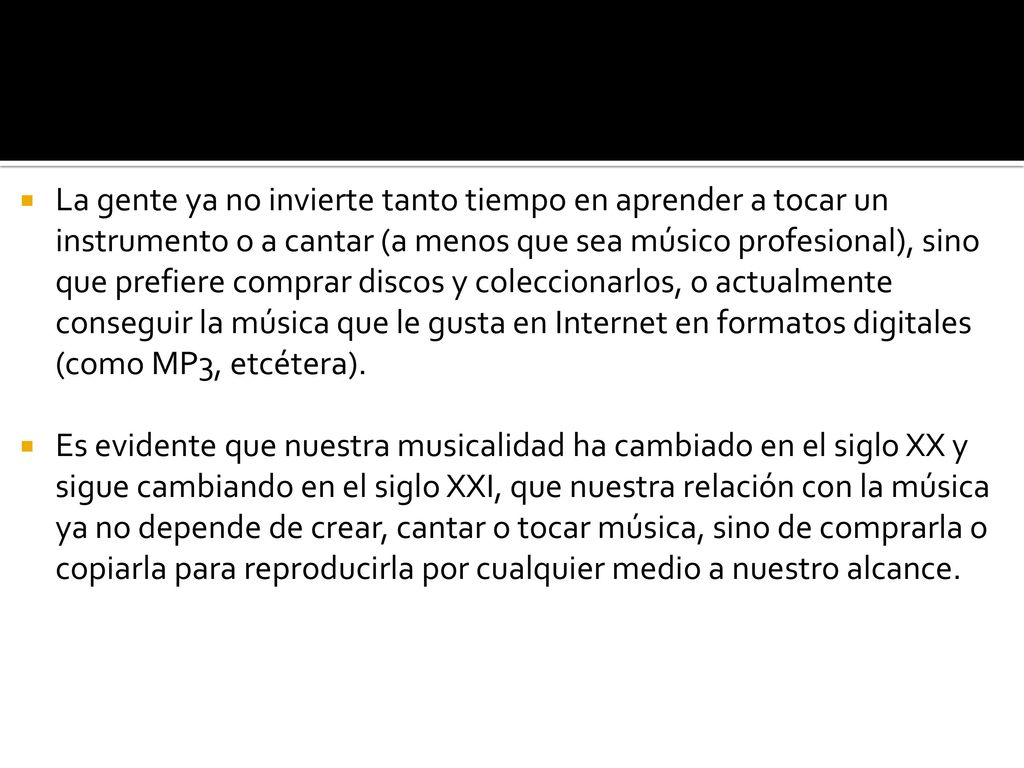 La gente ya no invierte tanto tiempo en aprender a tocar un instrumento o a cantar (a menos que sea músico profesional), sino que prefiere comprar discos y coleccionarlos, o actualmente conseguir la música que le gusta en Internet en formatos digitales (como MP3, etcétera).