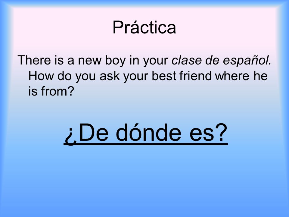Práctica There is a new boy in your clase de español. How do you ask your best friend where he is from