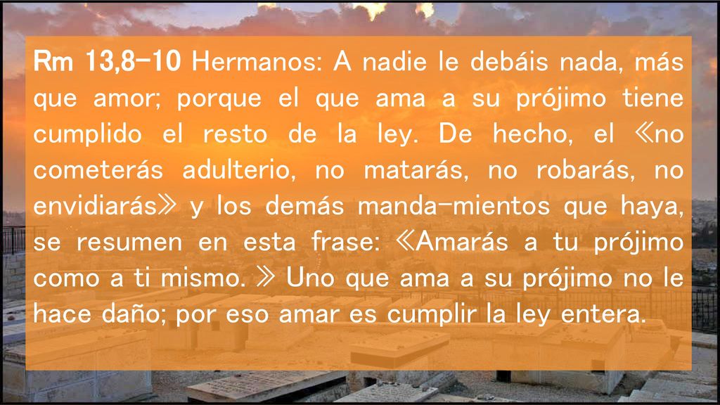 Rm 13,8-10 Hermanos: A nadie le debáis nada, más que amor; porque el que ama a su prójimo tiene cumplido el resto de la ley.