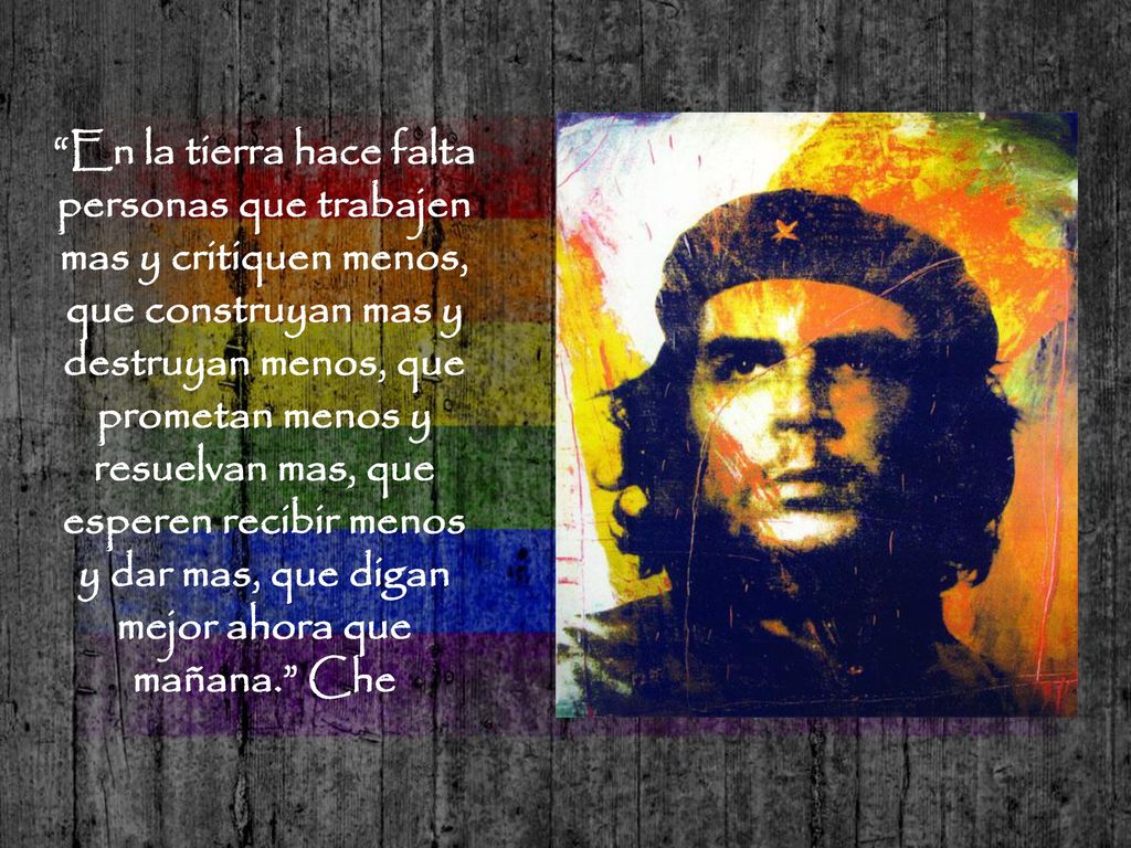 En la tierra hace falta personas que trabajen mas y critiquen menos, que construyan mas y destruyan menos, que prometan menos y resuelvan mas, que esperen recibir menos y dar mas, que digan mejor ahora que mañana. Che