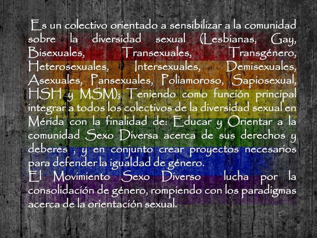 Es un colectivo orientado a sensibilizar a la comunidad sobre la diversidad sexual (Lesbianas, Gay, Bisexuales, Transexuales, Transgénero, Heterosexuales, Intersexuales, Demisexuales, Asexuales, Pansexuales, Poliamoroso, Sapiosexual, HSH y MSM); Teniendo como función principal integrar a todos los colectivos de la diversidad sexual en Mérida con la finalidad de: Educar y Orientar a la comunidad Sexo Diversa acerca de sus derechos y deberes , y en conjunto crear proyectos necesarios para defender la igualdad de género.