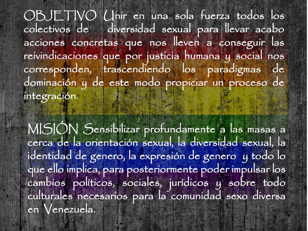 OBJETIVO Unir en una sola fuerza todos los colectivos de diversidad sexual para llevar acabo acciones concretas que nos lleven a conseguir las reivindicaciones que por justicia humana y social nos corresponden, trascendiendo los paradigmas de dominación y de este modo propiciar un proceso de integración.
