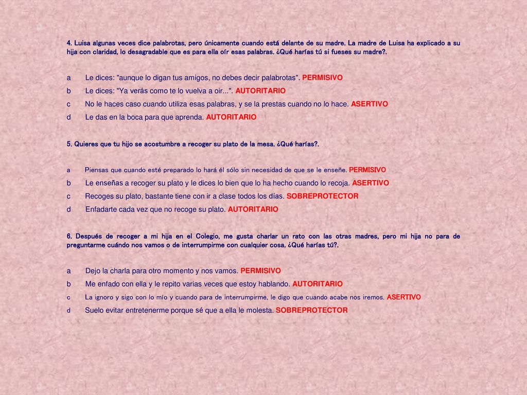 4. Luisa algunas veces dice palabrotas, pero únicamente cuando está delante de su madre. La madre de Luisa ha explicado a su hija con claridad, lo desagradable que es para ella oír esas palabras. ¿Qué harías tú si fueses su madre .