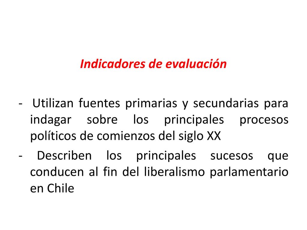 Indicadores de evaluación - Utilizan fuentes primarias y secundarias para indagar sobre los principales procesos políticos de comienzos del siglo XX - Describen los principales sucesos que conducen al fin del liberalismo parlamentario en Chile