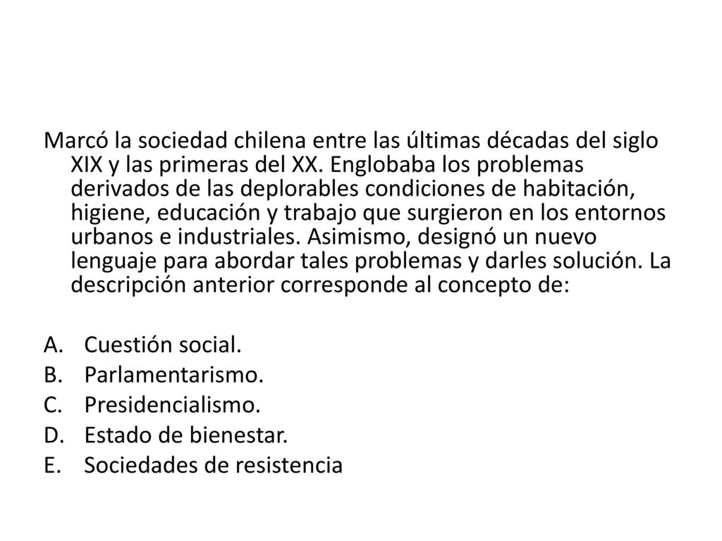 Marcó la sociedad chilena entre las últimas décadas del siglo XIX y las primeras del XX. Englobaba los problemas derivados de las deplorables condiciones de habitación, higiene, educación y trabajo que surgieron en los entornos urbanos e industriales. Asimismo, designó un nuevo lenguaje para abordar tales problemas y darles solución. La descripción anterior corresponde al concepto de: