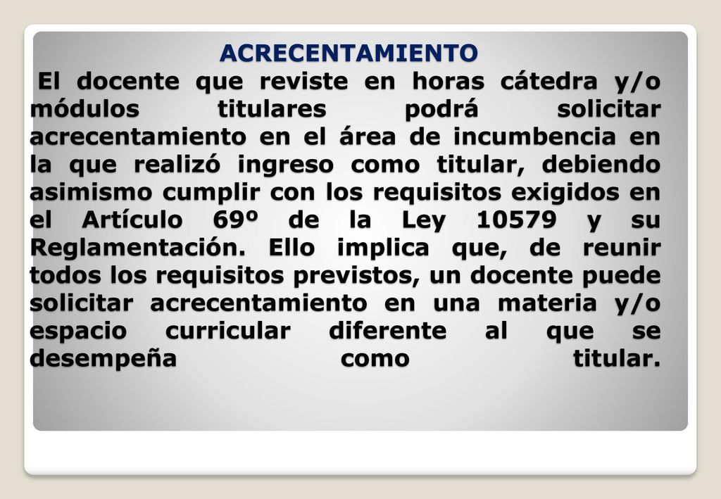 ACRECENTAMIENTO El docente que reviste en horas cátedra y/o módulos titulares podrá solicitar acrecentamiento en el área de incumbencia en la que realizó ingreso como titular, debiendo asimismo cumplir con los requisitos exigidos en el Artículo 69º de la Ley y su Reglamentación.