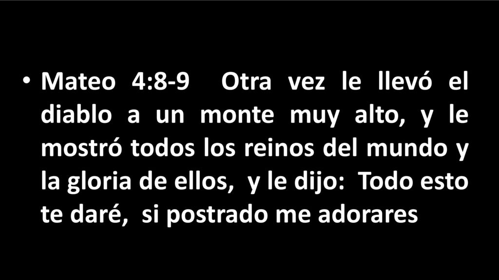 Mateo 4:8-9 Otra vez le llevó el diablo a un monte muy alto, y le mostró todos los reinos del mundo y la gloria de ellos, y le dijo: Todo esto te daré, si postrado me adorares