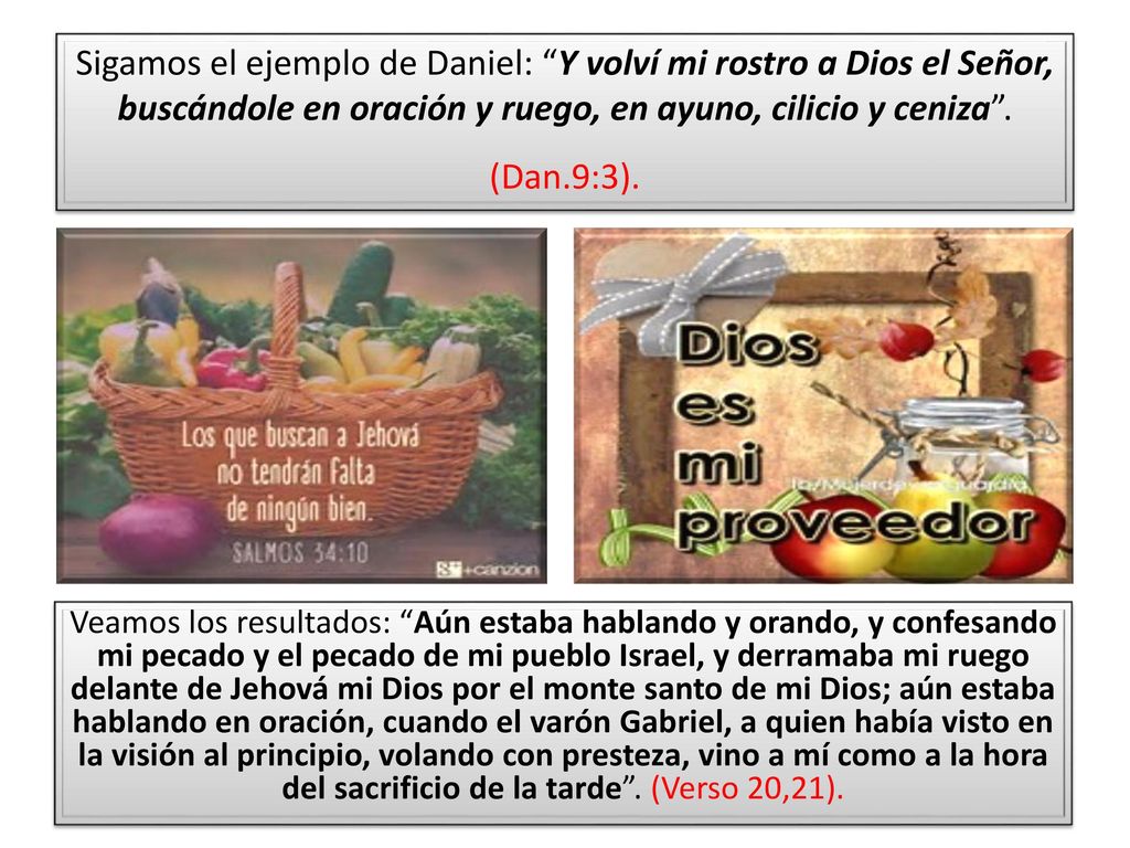 Sigamos el ejemplo de Daniel: Y volví mi rostro a Dios el Señor, buscándole en oración y ruego, en ayuno, cilicio y ceniza . (Dan.9:3).