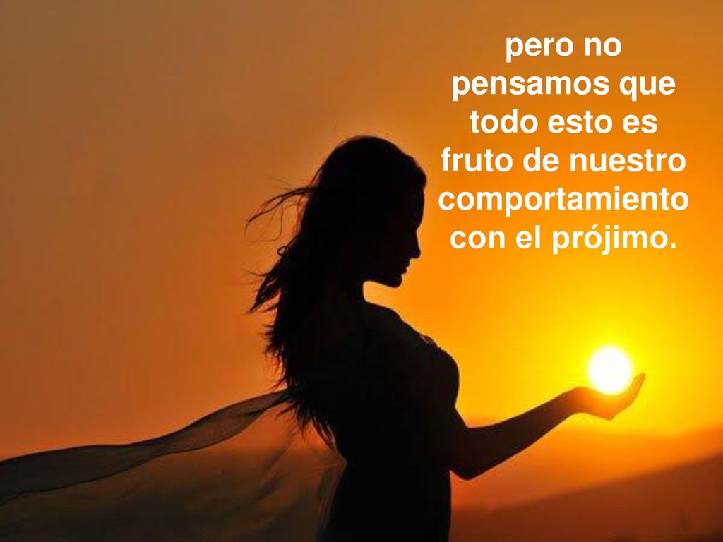 pero no pensamos que todo esto es fruto de nuestro comportamiento con el prójimo.