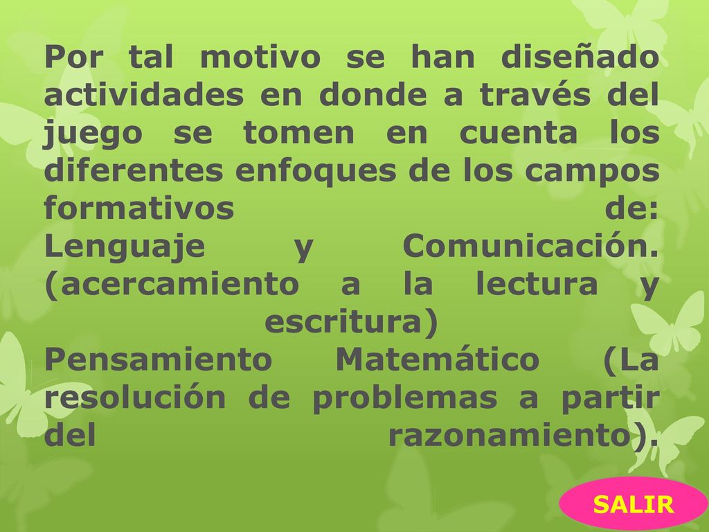 Por tal motivo se han diseñado actividades en donde a través del juego se tomen en cuenta los diferentes enfoques de los campos formativos de: Lenguaje y Comunicación. (acercamiento a la lectura y escritura) Pensamiento Matemático (La resolución de problemas a partir del razonamiento).