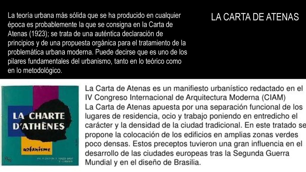 La teoría urbana más sólida que se ha producido en cualquier época es probablemente la que se consigna en la Carta de Atenas (1923); se trata de una auténtica declaración de principios y de una propuesta orgánica para el tratamiento de la problemática urbana moderna. Puede decirse que es uno de los pilares fundamentales del urbanismo, tanto en lo teórico como en lo metodológico.