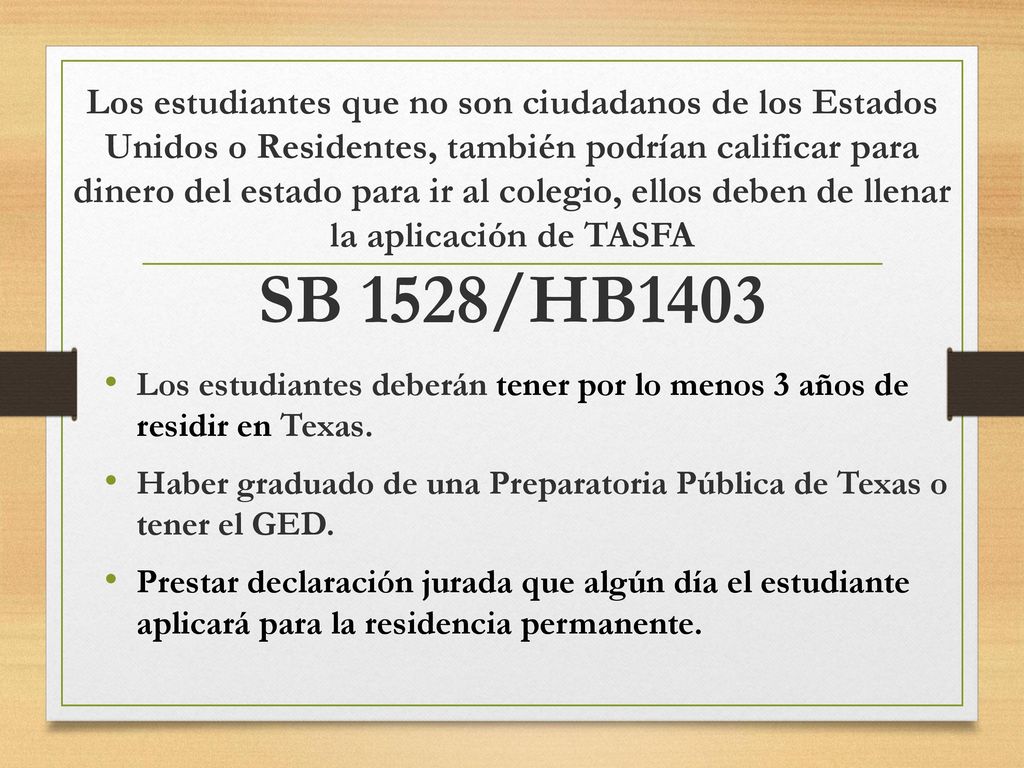 Los estudiantes que no son ciudadanos de los Estados Unidos o Residentes, también podrían calificar para dinero del estado para ir al colegio, ellos deben de llenar la aplicación de TASFA SB 1528/HB1403