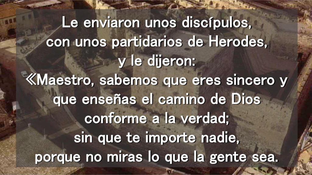 Le enviaron unos discípulos, con unos partidarios de Herodes, y le dijeron: «Maestro, sabemos que eres sincero y que enseñas el camino de Dios conforme a la verdad; sin que te importe nadie, porque no miras lo que la gente sea.