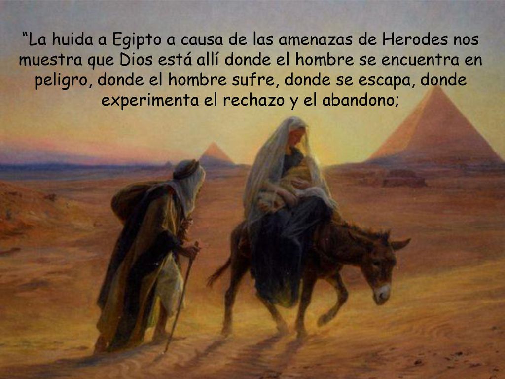 La huida a Egipto a causa de las amenazas de Herodes nos muestra que Dios está allí donde el hombre se encuentra en peligro, donde el hombre sufre, donde se escapa, donde experimenta el rechazo y el abandono;