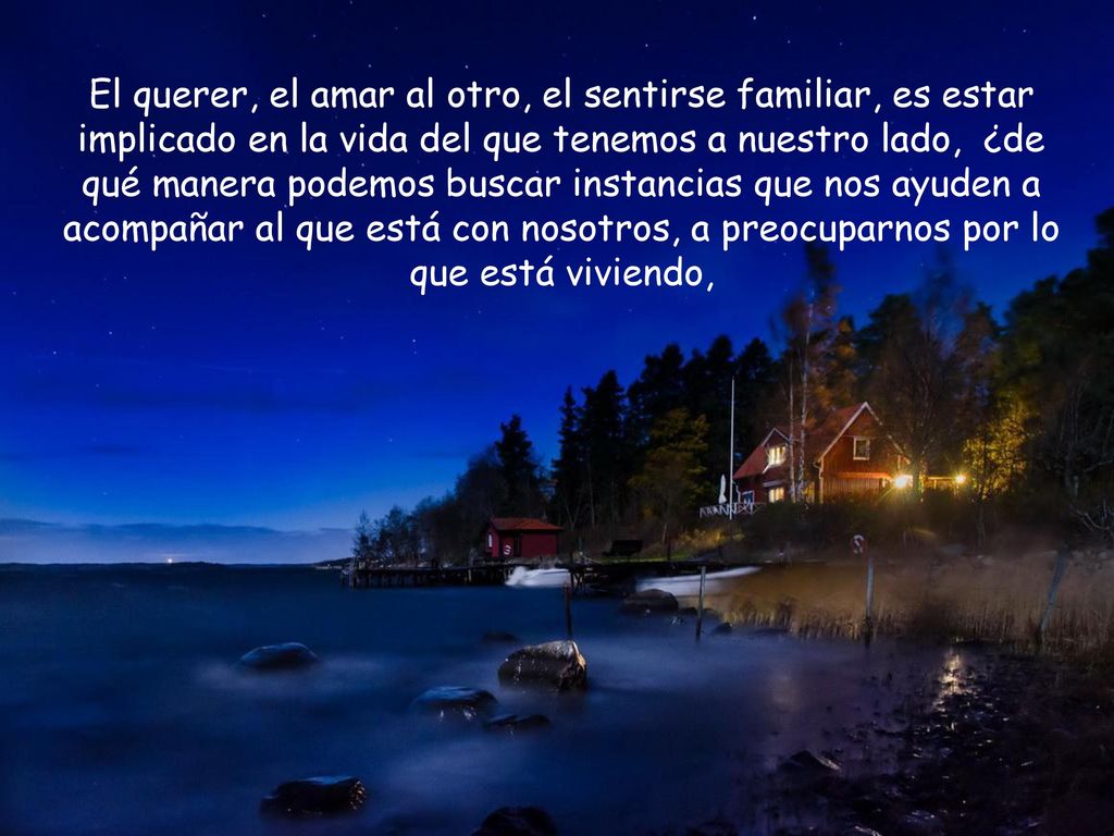 El querer, el amar al otro, el sentirse familiar, es estar implicado en la vida del que tenemos a nuestro lado, ¿de qué manera podemos buscar instancias que nos ayuden a acompañar al que está con nosotros, a preocuparnos por lo que está viviendo,