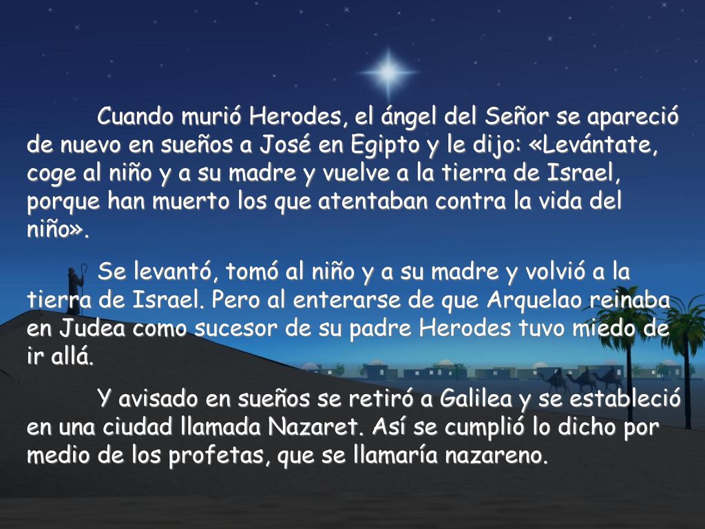 Cuando murió Herodes, el ángel del Señor se apareció de nuevo en sueños a José en Egipto y le dijo: «Levántate, coge al niño y a su madre y vuelve a la tierra de Israel, porque han muerto los que atentaban contra la vida del niño».