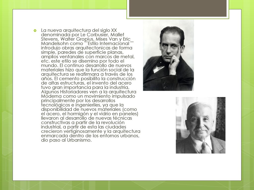 La nueva arquitectura del siglo XX denominada por Le Corbusier, Mallet Stevens, Walter Gropius, Mises Van y Eric Mandelsohn como ¨¨Estilo Internacional ¨¨ introdujo obras arquitectonicas de forma simple, paredes de superficie planas, amplios ventanales con marcos de metal, etc. este etilo se disemino por todo el mundo. El continuo desarrollo de nuevos materiales hizo que la función social de la arquitectura se reafirmara a través de los años. El cemento posibilito la construcción de altas estructuras, el invento del acero tuvo gran importancia para la industria. Algunos Historiadores ven a la arquitectura Moderna como un movimiento impulsado principalmente por los desarrollos tecnológicos e ingenieriles, ya que la disponibilidad de nuevos materiales (como el acero, el hormigón y el vidrio en paneles) llevaron al desarrollo de nuevas técnicas constructivas a partir de la revolución industrial, a partir de esta las ciudades crecieron vertiginosamente y la arquitectura enmarcada dentro de los entornos urbanos, dio paso al Urbanismo.