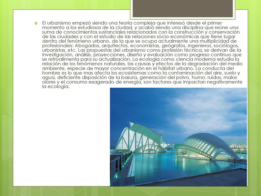 El urbanismo empezó siendo una teoría compleja que interesó desde el primer momento a los estudiosos de la ciudad, y acabó siendo una disciplina que reúne una suma de conocimientos sustanciales relacionados con la construcción y conservación de las ciudades y con el estudio de las relaciones socio-económicas que tiene lugar dentro del fenómeno urbano, de la que se ocupa actualmente una multiplicidad de profesionales: Abogados, arquitectos, economistas, geógrafos, ingenieros, sociólogos, urbanistas, etc.