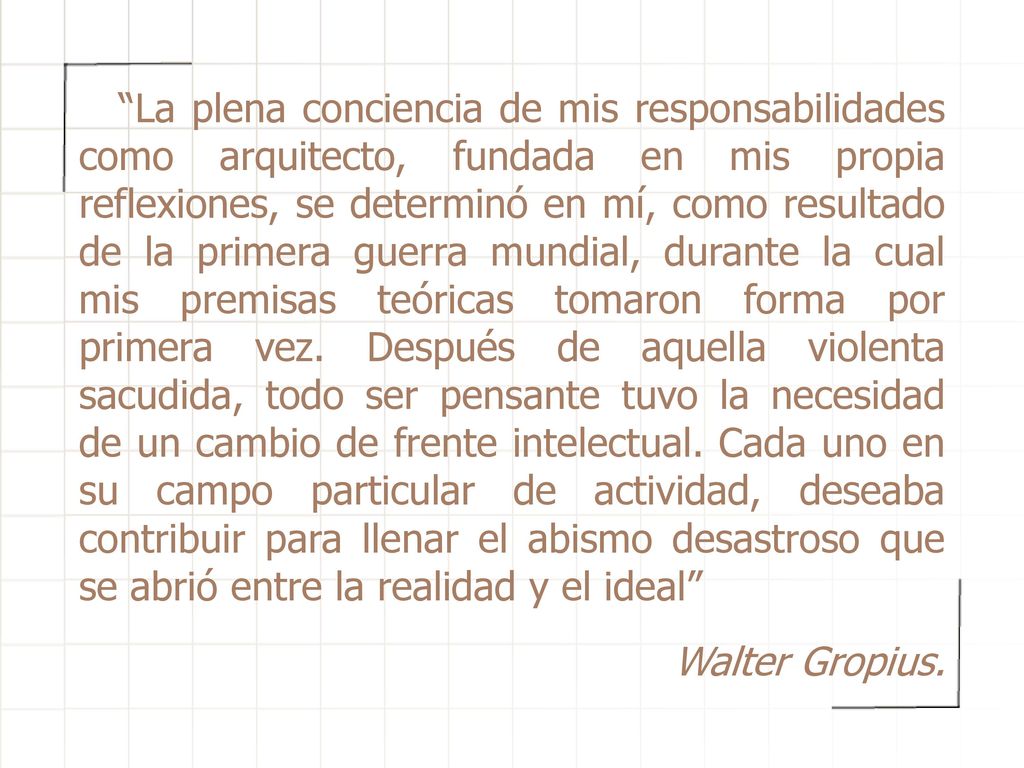 La plena conciencia de mis responsabilidades como arquitecto, fundada en mis propia reflexiones, se determinó en mí, como resultado de la primera guerra mundial, durante la cual mis premisas teóricas tomaron forma por primera vez. Después de aquella violenta sacudida, todo ser pensante tuvo la necesidad de un cambio de frente intelectual. Cada uno en su campo particular de actividad, deseaba contribuir para llenar el abismo desastroso que se abrió entre la realidad y el ideal