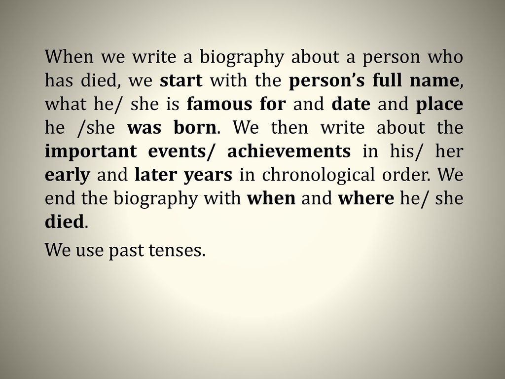 When we write a biography about a person who has died, we start with the person’s full name, what he/ she is famous for and date and place he /she was born. We then write about the important events/ achievements in his/ her early and later years in chronological order. We end the biography with when and where he/ she died.