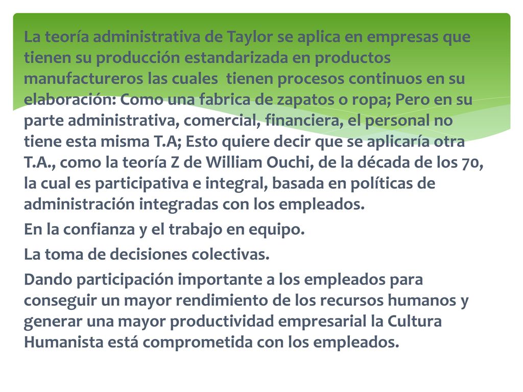 La teoría administrativa de Taylor se aplica en empresas que tienen su producción estandarizada en productos manufactureros las cuales tienen procesos continuos en su elaboración: Como una fabrica de zapatos o ropa; Pero en su parte administrativa, comercial, financiera, el personal no tiene esta misma T.A; Esto quiere decir que se aplicaría otra T.A., como la teoría Z de William Ouchi, de la década de los 70, la cual es participativa e integral, basada en políticas de administración integradas con los empleados.