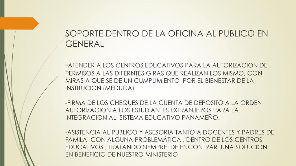 SOPORTE DENTRO DE LA OFICINA AL PUBLICO EN GENERAL -ATENDER A LOS CENTROS EDUCATIVOS PARA LA AUTORIZACION DE PERMISOS A LAS DIFERNTES GIRAS QUE REALIZAN LOS MISMO, CON MIRAS A QUE SE DE UN CUMPLIMIENTO POR EL BIENESTAR DE LA INSTITUCION (MEDUCA) -FIRMA DE LOS CHEQUES DE LA CUENTA DE DEPOSITO A LA ORDEN AUTORIZACION A LOS ESTUDIANTES EXTRANJEROS PARA LA INTEGRACION AL SISTEMA EDUCATIVO PANAMEÑO.