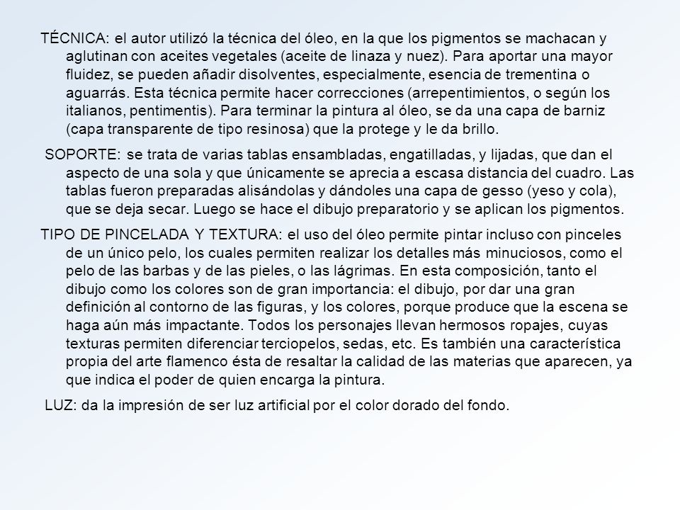 TÉCNICA: el autor utilizó la técnica del óleo, en la que los pigmentos se machacan y aglutinan con aceites vegetales (aceite de linaza y nuez). Para aportar una mayor fluidez, se pueden añadir disolventes, especialmente, esencia de trementina o aguarrás. Esta técnica permite hacer correcciones (arrepentimientos, o según los italianos, pentimentis). Para terminar la pintura al óleo, se da una capa de barniz (capa transparente de tipo resinosa) que la protege y le da brillo.