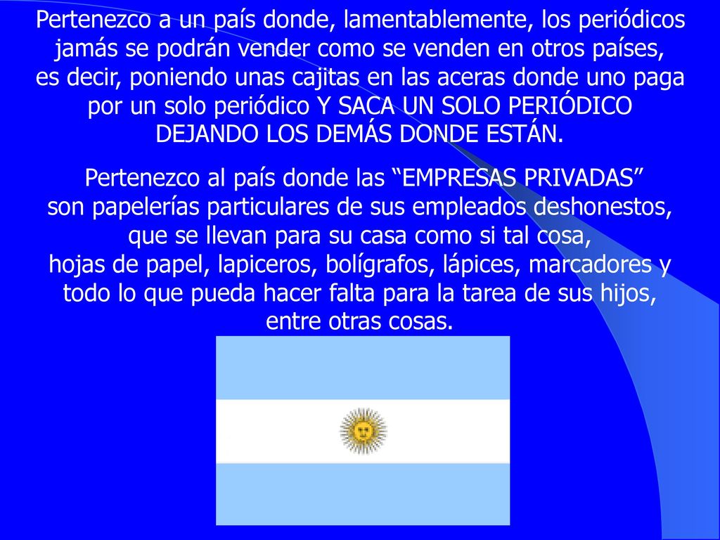 Pertenezco a un país donde, lamentablemente, los periódicos jamás se podrán vender como se venden en otros países, es decir, poniendo unas cajitas en las aceras donde uno paga por un solo periódico Y SACA UN SOLO PERIÓDICO DEJANDO LOS DEMÁS DONDE ESTÁN.