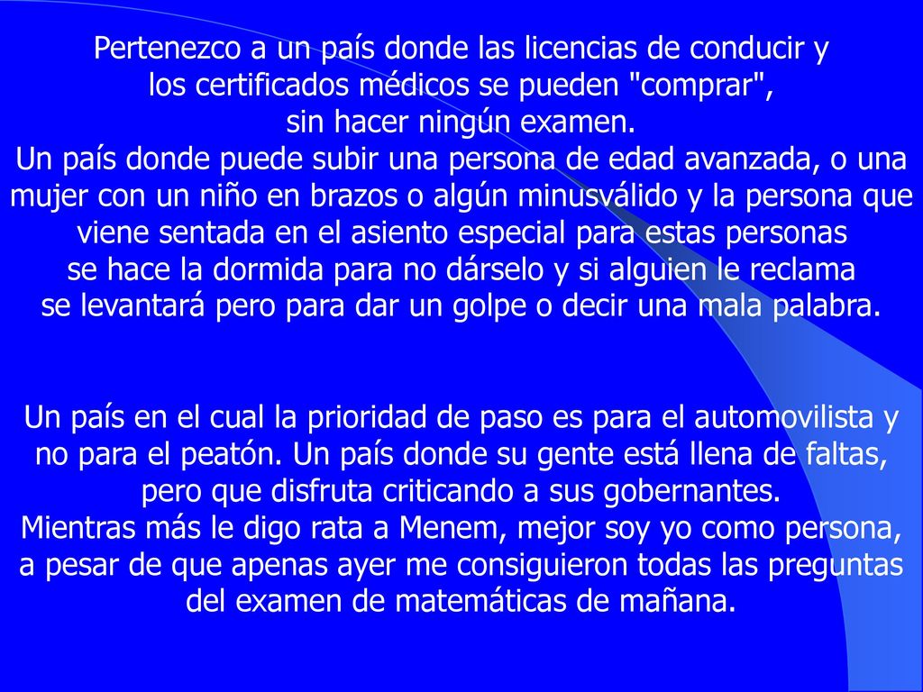 Pertenezco a un país donde las licencias de conducir y los certificados médicos se pueden comprar , sin hacer ningún examen. Un país donde puede subir una persona de edad avanzada, o una mujer con un niño en brazos o algún minusválido y la persona que viene sentada en el asiento especial para estas personas se hace la dormida para no dárselo y si alguien le reclama se levantará pero para dar un golpe o decir una mala palabra.