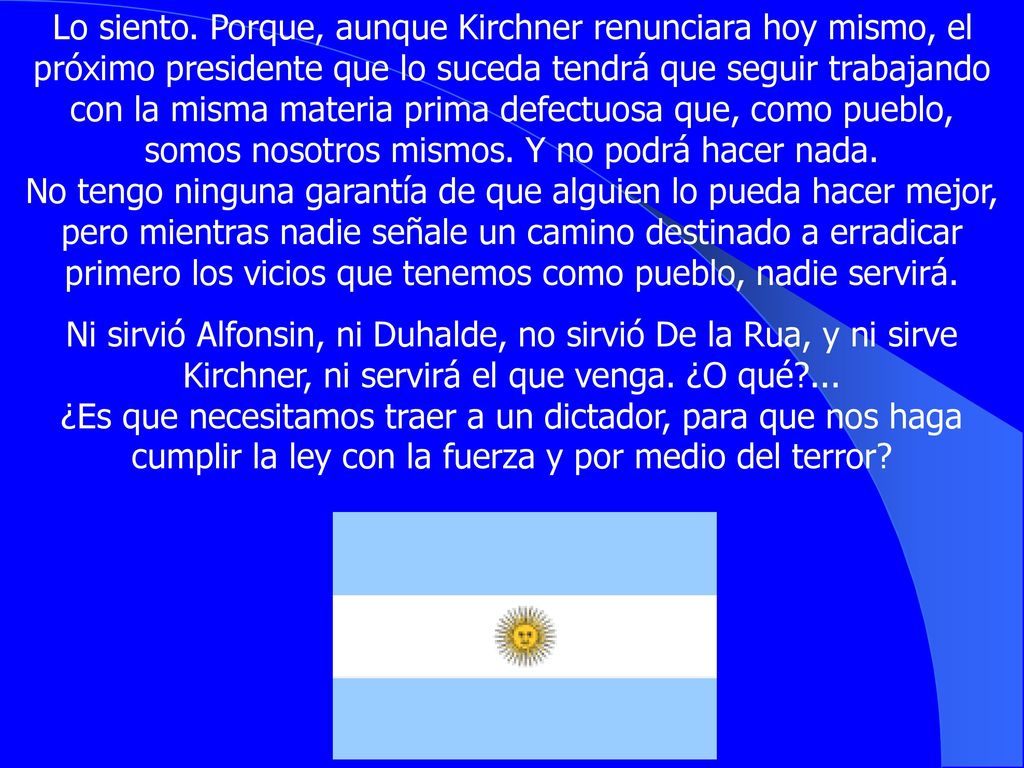 Lo siento. Porque, aunque Kirchner renunciara hoy mismo, el próximo presidente que lo suceda tendrá que seguir trabajando con la misma materia prima defectuosa que, como pueblo, somos nosotros mismos. Y no podrá hacer nada. No tengo ninguna garantía de que alguien lo pueda hacer mejor, pero mientras nadie señale un camino destinado a erradicar primero los vicios que tenemos como pueblo, nadie servirá.