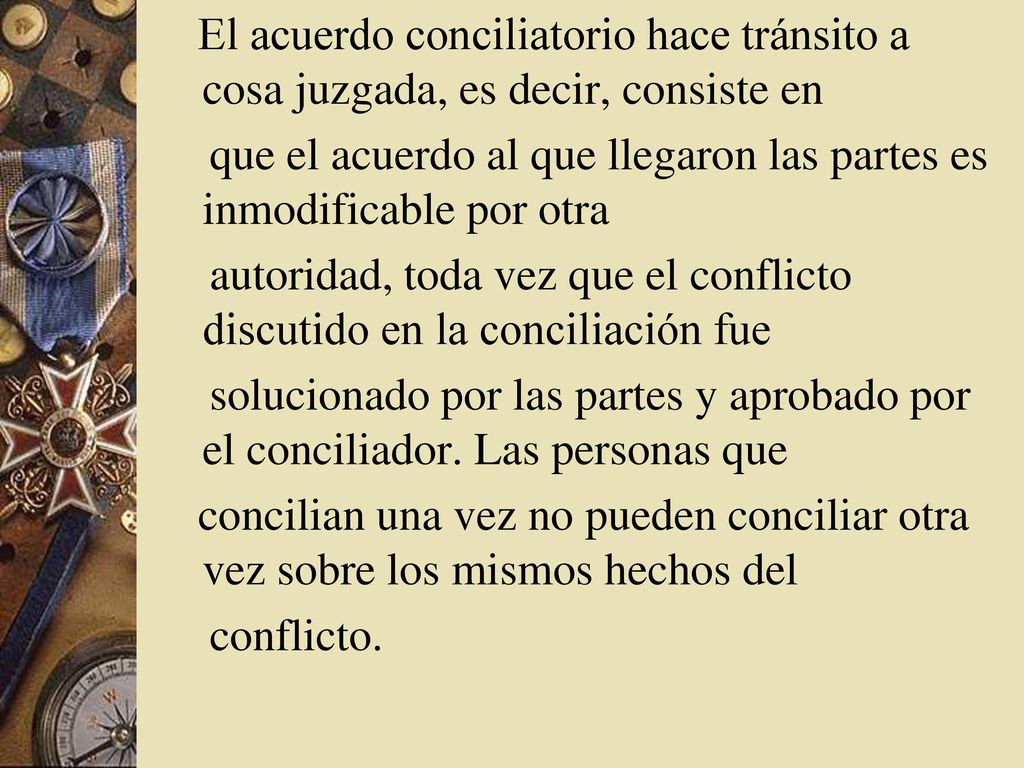 El acuerdo conciliatorio hace tránsito a cosa juzgada, es decir, consiste en que el acuerdo al que llegaron las partes es inmodificable por otra autoridad, toda vez que el conflicto discutido en la conciliación fue solucionado por las partes y aprobado por el conciliador.